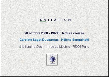Le 28 octobre 2008 à 19h30, lecture croisée Caroline Sagot Duvauroux - Hélène Sanguinetti à la librairie Corti - 11 rue de Médicis - 75006 Paris. Le 28 octobre 2008 à 19h30, lecture croisée Caroline Sagot Duvauroux - Hélène Sanguinetti à la librairie Corti - 11 rue de Médicis - 75006 Paris.